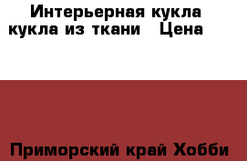 Интерьерная кукла, кукла из ткани › Цена ­ 2 000 - Приморский край Хобби. Ручные работы » Куклы и игрушки   . Приморский край